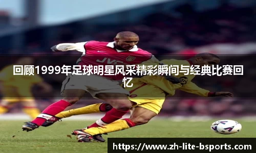 回顾1999年足球明星风采精彩瞬间与经典比赛回忆